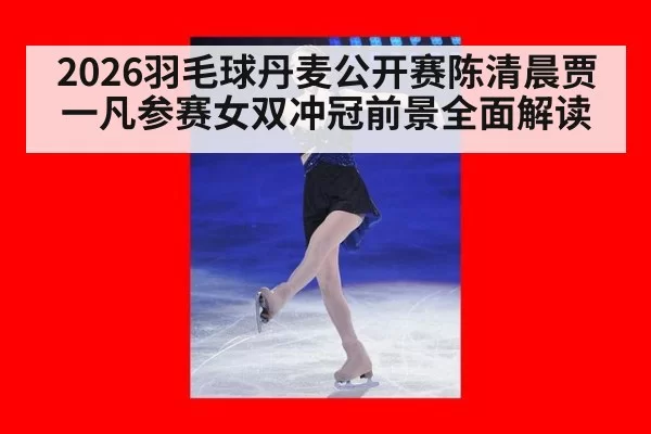 2026羽毛球丹麦公开赛陈清晨贾一凡参赛女双冲冠前景全面解读